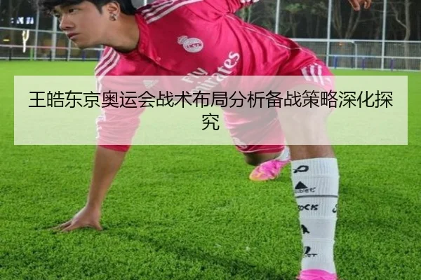 王皓东京奥运会战术布局分析备战策略深化探究