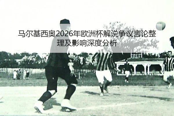 马尔基西奥2026年欧洲杯解说争议言论整理及影响深度分析
